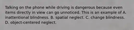 Talking on the phone while driving is dangerous because even items directly in view can go unnoticed. This is an example of A. inattentional blindness. B. spatial neglect. C. change blindness. D. object-centered neglect.