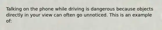 Talking on the phone while driving is dangerous because objects directly in your view can often go unnoticed. This is an example of: