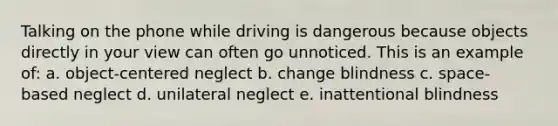 Talking on the phone while driving is dangerous because objects directly in your view can often go unnoticed. This is an example of: a. object-centered neglect b. change blindness c. space-based neglect d. unilateral neglect e. inattentional blindness