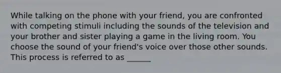 While talking on the phone with your friend, you are confronted with competing stimuli including the sounds of the television and your brother and sister playing a game in the living room. You choose the sound of your friend's voice over those other sounds. This process is referred to as ______