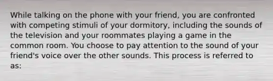 While talking on the phone with your friend, you are confronted with competing stimuli of your dormitory, including the sounds of the television and your roommates playing a game in the common room. You choose to pay attention to the sound of your friend's voice over the other sounds. This process is referred to as: