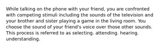 While talking on the phone with your friend, you are confronted with competing stimuli including the sounds of the television and your brother and sister playing a game in the living room. You choose the sound of your friend's voice over those other sounds. This process is referred to as selecting. attending. hearing. understanding.