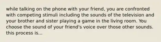 while talking on the phone with your friend, you are confronted with competing stimuli including the sounds of the television and your brother and sister playing a game in the living room. You choose the sound of your friend's voice over those other sounds. this process is...