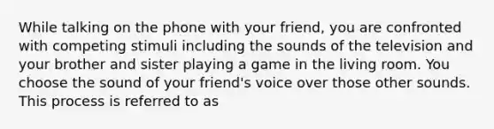 While talking on the phone with your friend, you are confronted with competing stimuli including the sounds of the television and your brother and sister playing a game in the living room. You choose the sound of your friend's voice over those other sounds. This process is referred to as