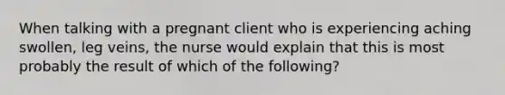 When talking with a pregnant client who is experiencing aching swollen, leg veins, the nurse would explain that this is most probably the result of which of the following?