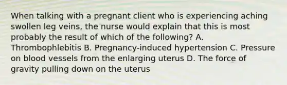 When talking with a pregnant client who is experiencing aching swollen leg veins, the nurse would explain that this is most probably the result of which of the following? A. Thrombophlebitis B. Pregnancy-induced hypertension C. Pressure on blood vessels from the enlarging uterus D. The force of gravity pulling down on the uterus