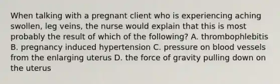 When talking with a pregnant client who is experiencing aching swollen, leg veins, the nurse would explain that this is most probably the result of which of the following? A. thrombophlebitis B. pregnancy induced hypertension C. pressure on blood vessels from the enlarging uterus D. the force of gravity pulling down on the uterus