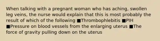 When talking with a pregnant woman who has aching, swollen leg veins, the nurse would explain that this is most probably the result of which of the following ■Thrombophlebitis ■PIH ■Pressure on blood vessels from the enlarging uterus ■The force of gravity pulling down on the uterus