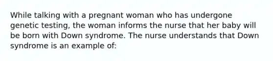 While talking with a pregnant woman who has undergone genetic testing, the woman informs the nurse that her baby will be born with Down syndrome. The nurse understands that Down syndrome is an example of: