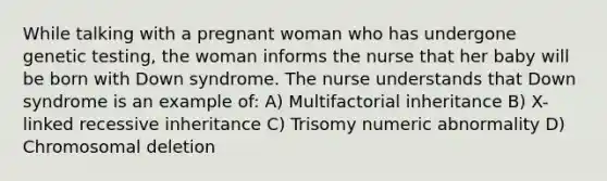 While talking with a pregnant woman who has undergone genetic testing, the woman informs the nurse that her baby will be born with Down syndrome. The nurse understands that Down syndrome is an example of: A) Multifactorial inheritance B) X-linked recessive inheritance C) Trisomy numeric abnormality D) Chromosomal deletion