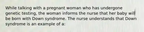 While talking with a pregnant woman who has undergone genetic testing, the woman informs the nurse that her baby will be born with Down syndrome. The nurse understands that Down syndrome is an example of a: