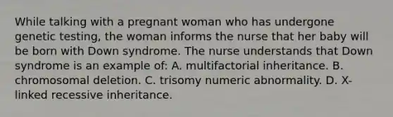 While talking with a pregnant woman who has undergone genetic testing, the woman informs the nurse that her baby will be born with Down syndrome. The nurse understands that Down syndrome is an example of: A. multifactorial inheritance. B. chromosomal deletion. C. trisomy numeric abnormality. D. X-linked recessive inheritance.