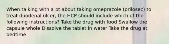 When talking with a pt about taking omeprazole (prilosec) to treat duodenal ulcer, the HCP should include which of the following instructions? Take the drug with food Swallow the capsule whole Dissolve the tablet in water Take the drug at bedtime