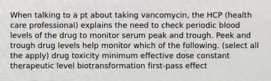 When talking to a pt about taking vancomycin, the HCP (health care professional) explains the need to check periodic blood levels of the drug to monitor serum peak and trough. Peek and trough drug levels help monitor which of the following. (select all the apply) drug toxicity minimum effective dose constant therapeutic level biotransformation first-pass effect