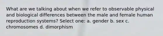 What are we talking about when we refer to observable physical and biological differences between the male and female human reproduction systems? Select one: a. gender b. sex c. chromosomes d. dimorphism