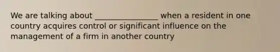 We are talking about ________________ when a resident in one country acquires control or significant influence on the management of a firm in another country