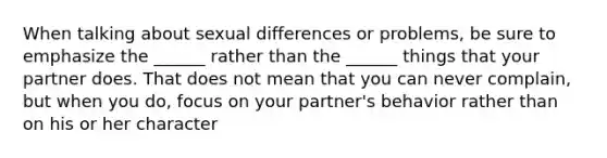 When talking about sexual differences or problems, be sure to emphasize the ______ rather than the ______ things that your partner does. That does not mean that you can never complain, but when you do, focus on your partner's behavior rather than on his or her character