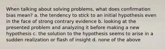 When talking about solving problems, what does confirmation bias mean? a. the tendency to stick to an initial hypothesis even in the face of strong contrary evidence b. looking at the presented problem and analyzing it before making a new hypothesis c. the solution to the hypothesis seems to arise in a sudden realization or flash of insight d. none of the above