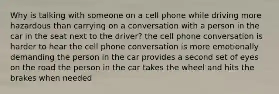 Why is talking with someone on a cell phone while driving more hazardous than carrying on a conversation with a person in the car in the seat next to the driver? the cell phone conversation is harder to hear the cell phone conversation is more emotionally demanding the person in the car provides a second set of eyes on the road the person in the car takes the wheel and hits the brakes when needed