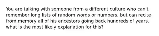 You are talking with someone from a different culture who can't remember long lists of random words or numbers, but can recite from memory all of his ancestors going back hundreds of years. what is the most likely explanation for this?