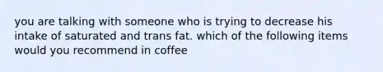 you are talking with someone who is trying to decrease his intake of saturated and trans fat. which of the following items would you recommend in coffee