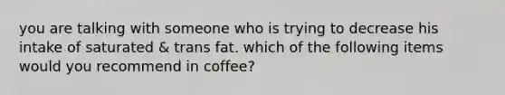 you are talking with someone who is trying to decrease his intake of saturated & trans fat. which of the following items would you recommend in coffee?