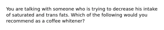 You are talking with someone who is trying to decrease his intake of saturated and trans fats. Which of the following would you recommend as a coffee whitener?