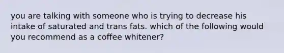 you are talking with someone who is trying to decrease his intake of saturated and trans fats. which of the following would you recommend as a coffee whitener?