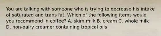 You are talking with someone who is trying to decrease his intake of saturated and trans fat. Which of the following items would you recommend in coffee? A. skim milk B. cream C. whole milk D. non-dairy creamer containing tropical oils