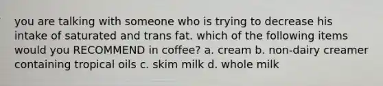 you are talking with someone who is trying to decrease his intake of saturated and trans fat. which of the following items would you RECOMMEND in coffee? a. cream b. non-dairy creamer containing tropical oils c. skim milk d. whole milk