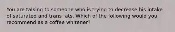 You are talking to someone who is trying to decrease his intake of saturated and trans fats. Which of the following would you recommend as a coffee whitener?