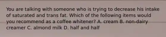 You are talking with someone who is trying to decrease his intake of saturated and trans fat. Which of the following items would you recommend as a coffee whitener? A. cream B. non-dairy creamer C. almond milk D. half and half