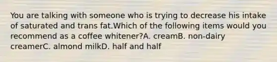 You are talking with someone who is trying to decrease his intake of saturated and trans fat.Which of the following items would you recommend as a coffee whitener?A. creamB. non-dairy creamerC. almond milkD. half and half