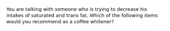 You are talking with someone who is trying to decrease his intakes of saturated and trans fat. Which of the following items would you recommend as a coffee whitener?