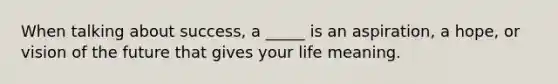 When talking about success, a _____ is an aspiration, a hope, or vision of the future that gives your life meaning.