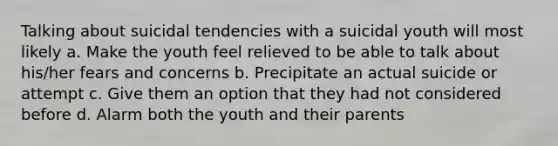 Talking about suicidal tendencies with a suicidal youth will most likely a. Make the youth feel relieved to be able to talk about his/her fears and concerns b. Precipitate an actual suicide or attempt c. Give them an option that they had not considered before d. Alarm both the youth and their parents