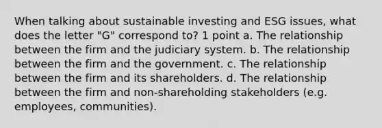 When talking about sustainable investing and ESG issues, what does the letter "G" correspond to? 1 point a. The relationship between the firm and the judiciary system. b. The relationship between the firm and the government. c. The relationship between the firm and its shareholders. d. The relationship between the firm and non-shareholding stakeholders (e.g. employees, communities).