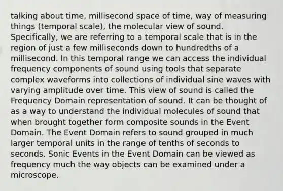 talking about time, millisecond space of time, way of measuring things (temporal scale), the molecular view of sound. Specifically, we are referring to a temporal scale that is in the region of just a few milliseconds down to hundredths of a millisecond. In this temporal range we can access the individual frequency components of sound using tools that separate complex waveforms into collections of individual sine waves with varying amplitude over time. This view of sound is called the Frequency Domain representation of sound. It can be thought of as a way to understand the individual molecules of sound that when brought together form composite sounds in the Event Domain. The Event Domain refers to sound grouped in much larger temporal units in the range of tenths of seconds to seconds. Sonic Events in the Event Domain can be viewed as frequency much the way objects can be examined under a microscope.