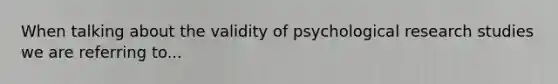 When talking about the validity of psychological research studies we are referring to...