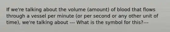 If we're talking about the volume (amount) of blood that flows through a vessel per minute (or per second or any other unit of time), we're talking about --- What is the symbol for this?---