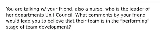 You are talking w/ your friend, also a nurse, who is the leader of her departments Unit Council. What comments by your friend would lead you to believe that their team is in the "performing" stage of team development?