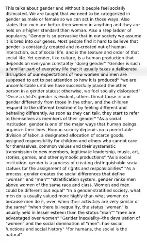 This talks about gender and without it people feel socially dislocated. We are taught that we need to be categorized in gender as male or female so we can act in those ways. Also states that men are better then women in anything and they are held on a higher standard than woman. Also a step ladder of popularity. "Gender is so pervasive that in our society we assume it is bred into our genes. Most people find it hard to believe that gender is constantly created and re-created out of human interaction, out of social life, and is the texture and order of that social life. Yet gender, like culture, is a human production that depends on everyone constantly "doing gender" "Gender is such a familiar part of everyday life that it usually takes a deliberate disruption of our expectations of how women and men are supposed to act to pat attention to how it is produced" "we are uncomfortable until we have successfully placed the other person in a gender status; otherwise, we feel socially dislocated" "Once a child's gender is evident, others threat those in one gender differently from those in the other, and the children respond to the different treatment by feeling different and behaving differently. As soon as they can talk, they start to refer to themselves as members of their gender" "As a social institution, gender is one of the major ways that human beings organize their lives. Human society depends on a predictable division of labor, a designated allocation of scarce goods, assigned responsibility for children and others who cannot care for themselves, common values and their systematic transmission to new members, legitimate leadership, music, art, stories, games, and other symbolic productions" "As a social institution, gender is a process of creating distinguishable social statues for the assignment of rights and responsibilities" "As a process, gender creates the social differences that define "woman" and "man"" "stratification system, gender ranks men above women of the same race and class. Women and men could be different but equal" "In a gender-stratified society, what men do is usually valued more highly than what women do because men do it, even when their activities are very similar or the same" "when there is inequality, the status "woman" is usually held in lesser esteem than the status "man"" "men are advantaged over women" "Gender inequality--the devaluation of "women" and the social domination of "men"--has social functions and social history" "For humans, the social is the natural"