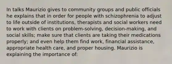 In talks Maurizio gives to community groups and public officials he explains that in order for people with schizophrenia to adjust to life outside of institutions, therapists and social workers need to work with clients on problem-solving, decision-making, and social skills; make sure that clients are taking their medications properly; and even help them find work, financial assistance, appropriate health care, and proper housing. Maurizio is explaining the importance of: