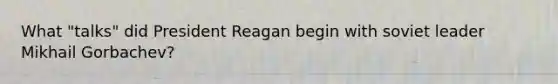 What "talks" did President Reagan begin with soviet leader <a href='https://www.questionai.com/knowledge/k7wzvi5lfn-mikhail-gorbachev' class='anchor-knowledge'>mikhail gorbachev</a>?