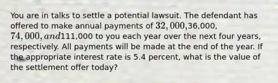 You are in talks to settle a potential lawsuit. The defendant has offered to make annual payments of 32,000,36,000, 74,000, and111,000 to you each year over the next four years, respectively. All payments will be made at the end of the year. If the appropriate interest rate is 5.4 percent, what is the value of the settlement offer today?