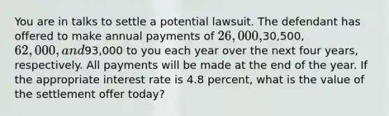 You are in talks to settle a potential lawsuit. The defendant has offered to make annual payments of 26,000,30,500, 62,000, and93,000 to you each year over the next four years, respectively. All payments will be made at the end of the year. If the appropriate interest rate is 4.8 percent, what is the value of the settlement offer today?