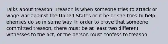 Talks about treason. Treason is when someone tries to attack or wage war against the United States or if he or she tries to help enemies do so in some way. In order to prove that someone committed treason, there must be at least two different witnesses to the act, or the person must confess to treason.