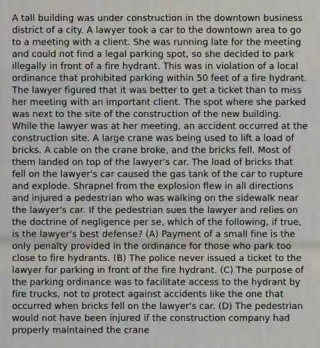 A tall building was under construction in the downtown business district of a city. A lawyer took a car to the downtown area to go to a meeting with a client. She was running late for the meeting and could not find a legal parking spot, so she decided to park illegally in front of a fire hydrant. This was in violation of a local ordinance that prohibited parking within 50 feet of a fire hydrant. The lawyer figured that it was better to get a ticket than to miss her meeting with an important client. The spot where she parked was next to the site of the construction of the new building. While the lawyer was at her meeting, an accident occurred at the construction site. A large crane was being used to lift a load of bricks. A cable on the crane broke, and the bricks fell. Most of them landed on top of the lawyer's car. The load of bricks that fell on the lawyer's car caused the gas tank of the car to rupture and explode. Shrapnel from the explosion flew in all directions and injured a pedestrian who was walking on the sidewalk near the lawyer's car. If the pedestrian sues the lawyer and relies on the doctrine of negligence per se, which of the following, if true, is the lawyer's best defense? (A) Payment of a small fine is the only penalty provided in the ordinance for those who park too close to fire hydrants. (B) The police never issued a ticket to the lawyer for parking in front of the fire hydrant. (C) The purpose of the parking ordinance was to facilitate access to the hydrant by fire trucks, not to protect against accidents like the one that occurred when bricks fell on the lawyer's car. (D) The pedestrian would not have been injured if the construction company had properly maintained the crane