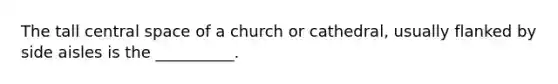 The tall central space of a church or cathedral, usually flanked by side aisles is the __________.