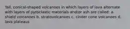 Tall, conical-shaped volcanoes in which layers of lava alternate with layers of pyroclastic materials and/or ash are called: a. shield volcanoes b. stratovolcanoes c. cinder cone volcanoes d. lava plateaus